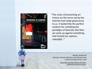 “The vision of presenting art
history on the terms set by the
Internet had made good sense
to us. It looked like the perfect
medium for unfolding the
paradigm of diversity. But then
we came up against something
that limited our options:
copyright...”
http://www.smk.dk/en/about-smk/smks-
publications/sharing-is-caring/
Merete Sanderhoff
Sharing is Caring: Openness and Sharing in the
Cultural Heritage Sector, 2014
 