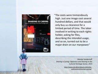 “The costs were tremendously
high. Just one image cost several
hundred dollars, and that would
only buy us clearance for a
limited period of time. The labor
involved in writing to each rights
holder, asking for files,
describing the intended usage,
and so on, turned out to be a
major drain on our manpower.”
http://www.smk.dk/en/about-smk/smks-
publications/sharing-is-caring/
Merete Sanderhoff
Sharing is Caring: Openness and Sharing in the
Cultural Heritage Sector, 2014
 