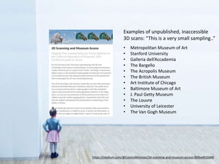 https://medium.com/@CosmoWenman/3d-scanning-and-museum-access-9bfbad410d46
Examples of unpublished, inaccessible
3D scans: “This is a very small sampling..”
• Metropolitan Museum of Art
• Stanford University
• Galleria dell’Accademia
• The Bargello
• The Acropolis Museum
• The British Museum
• Art Institute of Chicago
• Baltimore Museum of Art
• J. Paul Getty Museum
• The Louvre
• University of Leicester
• The Van Gogh Museum
 