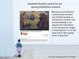 https://www.youtube.com/watch?v=cHUCTDRCb4A
“[Museums and archives]
certainly have not been
very friendly towards us.
And they've not been very
accommodating in our
requests for information
or our requests for images
or anything else. It's an old
story and it's been going
on for a long time."
Elizabeth Ryneki’s search for her
great-grandfather’s paintings of the Warsaw ghetto
 
