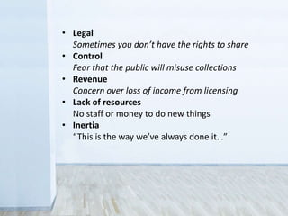 • Legal
Sometimes you don’t have the rights to share
• Control
Fear that the public will misuse collections
• Revenue
Concern over loss of income from licensing
• Lack of resources
No staff or money to do new things
• Inertia
“This is the way we’ve always done it…”
 