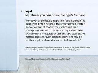 “Moreover, as the legal designation ‘public domain’ is
supported by the rationale that eventually all creators
and/or owners of content must relinquish their
monopolies over such content making such content
available for unmitigated access and use, attempts to
restrict access through licensing provisions may be
neither legally enforceable nor ethically prudent.”
http://ydc2.yale.edu/sites/default/files/OpenAccessLAMSFinal.pdf
Memo on open access to digital representations of works in the public domain from
museum, library, and archive, collections at Yale University 5 May 2011
• Legal
Sometimes you don’t have the rights to share
 