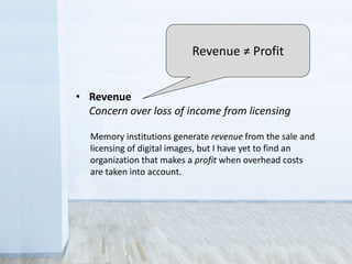 • Legal
Sometimes you don’t have the rights to share
• Control
Fear that the public will misuse collections
• Revenue
Concern over loss of income from licensing
Memory institutions generate revenue from the sale and
licensing of digital images, but I have yet to find an
organization that makes a profit when overhead costs
are taken into account.
Revenue ≠ Profit
 