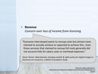 “Everyone interviewed wants to recoup costs but almost none
claimed to actually achieve or expected to achieve this…Even
those services that claimed to recoup full costs generally did
not account fully for salary costs or overhead expenses.”
Simon Tanner: Reproduction charging models & rights policy for digital images in
American art museums, a Mellon Foundation Study
http://msc.mellon.org/research-
reports/Reproduction%20charging%20models%20and%20rights%20policy.p
df/view
• Legal
Sometimes you don’t have the rights to share
• Control
Fear that the public will misuse collections
• Revenue
Concern over loss of income from licensing
 