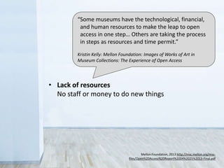 • Legal
Sometimes you don’t have the rights to share
• Control
Fear that the public will misuse collections
• Revenue
Concern over loss of income from licensing
• Lack of resources
No staff or money to do new things
Mellon Foundation, 2013 http://msc.mellon.org/msc-
files/Open%20Access%20Report%2004%2025%2013-Final.pdf
“Some museums have the technological, financial,
and human resources to make the leap to open
access in one step… Others are taking the process
in steps as resources and time permit.”
Kristin Kelly: Mellon Foundation: Images of Works of Art in
Museum Collections: The Experience of Open Access
 