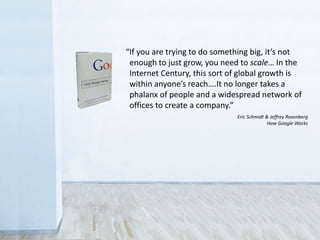 • Legal
Sometimes you don’t have the rights to share
• Control
Fear that the public will misuse collections
• Revenue
Concern over loss of income from licensing
“If you are trying to do something big, it’s not
enough to just grow, you need to scale… In the
Internet Century, this sort of global growth is
within anyone’s reach….It no longer takes a
phalanx of people and a widespread network of
offices to create a company.”
Eric Schmidt & Jeffrey Rosenberg
How Google Works
 
