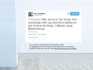 • Legal
Sometimes you don’t have the rights to share
• Control
Fear that the public will misuse collections
• Revenue
Concern over loss of income from licensing
Lars Lundqvist, Swedish National Heritage Board, 2012
On aggregating 4.2 million objects from 40 organizations and making it
available through their open API, SOCH http://www.ksamsok.se/in-english/
 