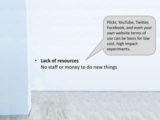 • Legal
Sometimes you don’t have the rights to share
• Control
Fear that the public will misuse collections
• Revenue
Concern over loss of income from licensing
• Lack of resources
No staff or money to do new things
Flickr, YouTube, Twitter,
Facebook, and even your
own website terms of
use can be basis for low
cost, high impact
experiments.
 