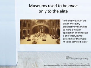 “In the early days of the
British Museum,
prospective visitors had
to make a written
application and undergo
a brief interview to
determine if they were
fit to be admitted at all.”
Museums used to be open
only to the elite
Bill Bryson
A Short History of Nearly Everything
Image: Central Hall, July 1902, Natural History Museum, London
http://www.preservedproject.co.uk/albino-wallaby-natural-history-museum-london/
 