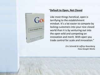 “Default to Open, Not Closed
Like most things heretical, open is
terrifying to the establishment
mindset. It’s a lot easier to compete by
locking customers into your nice closed
world than it is by venturing out into
the open wild and competing on
innovation and merit. With open you
trade control for scale and innovation.”
Eric Schmidt & Jeffrey Rosenberg
How Google Works
 