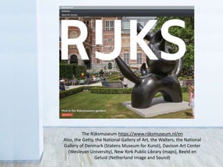 The Rijksmuseum https://www.rijksmuseum.nl/en
Also, the Getty, the National Gallery of Art, the Walters, the National
Gallery of Denmark (Statens Museum for Kunst), Davison Art Center
(Wesleyan University), New York Public Library (maps), Beeld en
Geluid (Netherland Image and Sound)
 