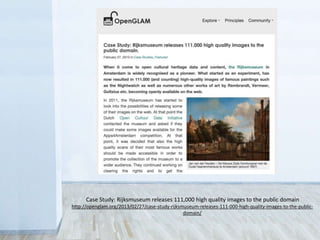 Case Study: Rijksmuseum releases 111,000 high quality images to the public domain
http://openglam.org/2013/02/27/case-study-rijksmuseum-releases-111-000-high-quality-images-to-the-public-
domain/
 