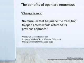“Change is good
No museum that has made the transition
to open access would return to its
previous approach.”
The benefits of open are enormous
http://msc.mellon.org/msc-
files/Open%20Access%20Report%2004%2025%2013-Final.pdf
Andrew W. Mellon Foundation
Images of Works of Art in Museum Collections:
The Experience of Open Access, 2013
 
