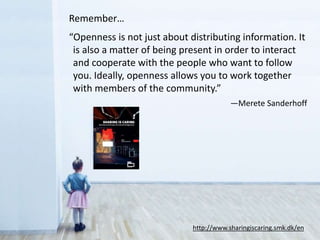Remember…
“Openness is not just about distributing information. It
is also a matter of being present in order to interact
and cooperate with the people who want to follow
you. Ideally, openness allows you to work together
with members of the community.”
—Merete Sanderhoff
http://www.sharingiscaring.smk.dk/en
 