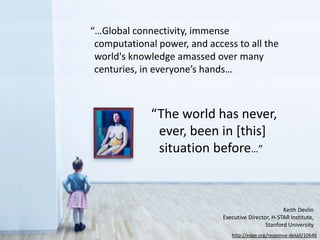 “…Global connectivity, immense
computational power, and access to all the
world's knowledge amassed over many
centuries, in everyone’s hands…
“The world has never,
ever, been in [this]
situation before…”
http://edge.org/response-detail/10646
Keith Devlin
Executive Director, H-STAR Institute,
Stanford University
 