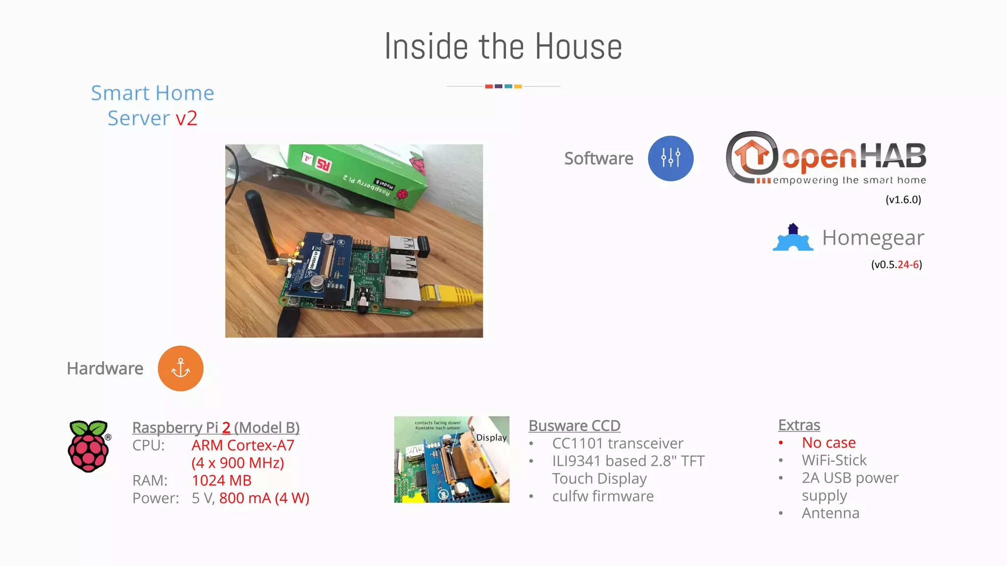 Hardware
Software
Inside the House
Homegear
(v1.6.0)
(v0.5.24-6)
Raspberry Pi 2 (Model B)
CPU: ARM Cortex-A7
(4 x 900 MHz)
RAM: 1024 MB
Power: 5 V, 800 mA (4 W)
Busware CCD
• CC1101 transceiver
• ILI9341 based 2.8" TFT
Touch Display
• culfw firmware
Extras
• No case
• WiFi-Stick
• 2A USB power
supply
• Antenna
 