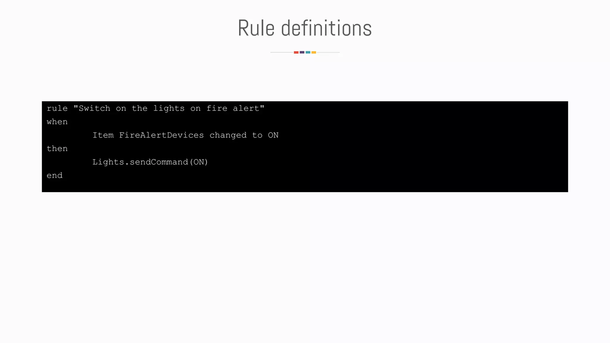 Rule definitions
rule "Switch on the lights on fire alert"
when
Item FireAlertDevices changed to ON
then
Lights.sendCommand(ON)
end
 
