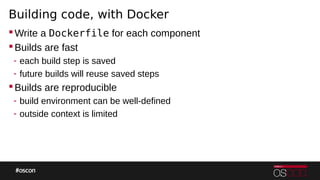 Building code, with Docker
Write a Dockerfile for each component
Builds are fast
- each build step is saved
- future builds will reuse saved steps
Builds are reproducible
- build environment can be well-defined
- outside context is limited
 