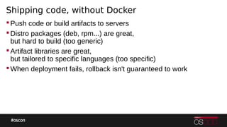 Shipping code, without Docker
Push code or build artifacts to servers
Distro packages (deb, rpm...) are great,
but hard to build (too generic)
Artifact libraries are great,
but tailored to specific languages (too specific)
When deployment fails, rollback isn't guaranteed to work
 