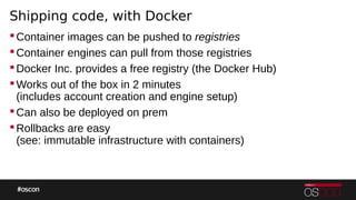 Shipping code, with Docker
Container images can be pushed to registries
Container engines can pull from those registries
Docker Inc. provides a free registry (the Docker Hub)
Works out of the box in 2 minutes
(includes account creation and engine setup)
Can also be deployed on prem
Rollbacks are easy
(see: immutable infrastructure with containers)
 