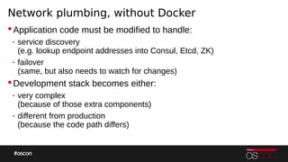 Network plumbing, without Docker
Application code must be modified to handle:
- service discovery
(e.g. lookup endpoint addresses into Consul, Etcd, ZK)
- failover
(same, but also needs to watch for changes)
Development stack becomes either:
- very complex
(because of those extra components)
- different from production
(because the code path differs)
 