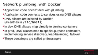 Network plumbing, with Docker
Application code doesn't deal with plumbing
Application code connects to services using DNS aliases
DNS aliases are injected by Docker
(as entries in /etc/hosts)
In dev, DNS aliases map directly to service containers
In prod, DNS aliases map to special-purpose containers,
implementing service discovery, load-balancing, failover
Those containers are called ambassadors
 