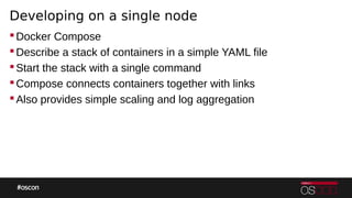 Developing on a single node
Docker Compose
Describe a stack of containers in a simple YAML file
Start the stack with a single command
Compose connects containers together with links
Also provides simple scaling and log aggregation
 