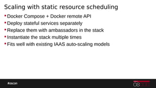 Scaling with static resource scheduling
Docker Compose + Docker remote API
Deploy stateful services separately
Replace them with ambassadors in the stack
Instantiate the stack multiple times
Fits well with existing IAAS auto-scaling models
 