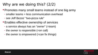 Why are we doing this? (2/2)
Promotes many small teams instead of one big army
- smaller teams = less communication overhead
- see Jeff Bezos' "two-pizza rule"
Enables effective ownership of services
- a service always has an "owner" (=team)
- the owner is responsible (=on call)
- the owner is empowered (=can fix things)
 