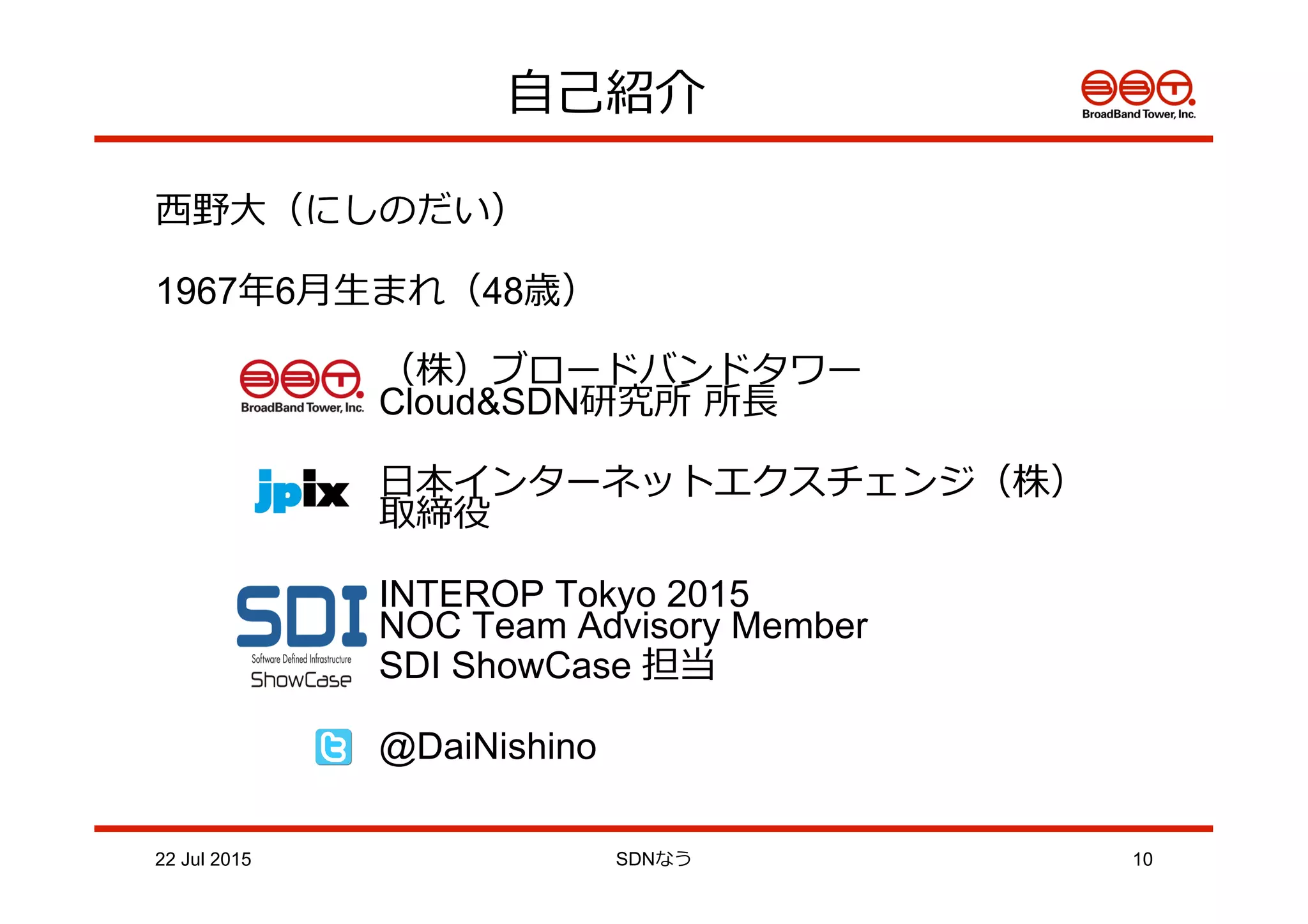 ⾃自⼰己紹介
⻄西野⼤大（にしのだい）
1967年年6⽉月⽣生まれ（48歳）
（株）ブロードバンドタワー
 　 　 　 　 Cloud&SDN研究所  所⻑⾧長
 　 ⽇日本インターネットエクスチェンジ（株）
 　 　 　 取締役
INTEROP Tokyo 2015
NOC Team Advisory Member
SDI ShowCase 担当
 　 　 　 @DaiNishino
22 Jul 2015 SDNなう 10
 