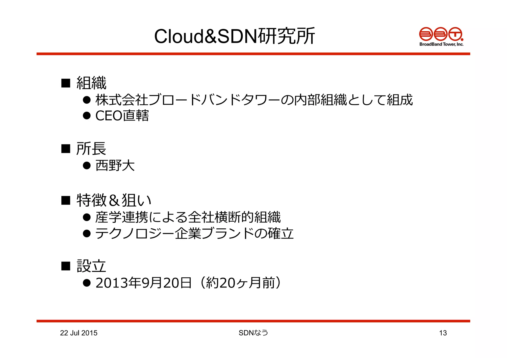 Cloud&SDN研究所
n  組織
l 株式会社ブロードバンドタワーの内部組織として組成
l CEO直轄
n  所⻑⾧長
l ⻄西野⼤大
n  特徴＆狙い
l 産学連携による全社横断的組織
l テクノロジー企業ブランドの確⽴立立
n  設⽴立立
l 2013年年9⽉月20⽇日（約20ヶ⽉月前）
22 Jul 2015 SDNなう 13
 