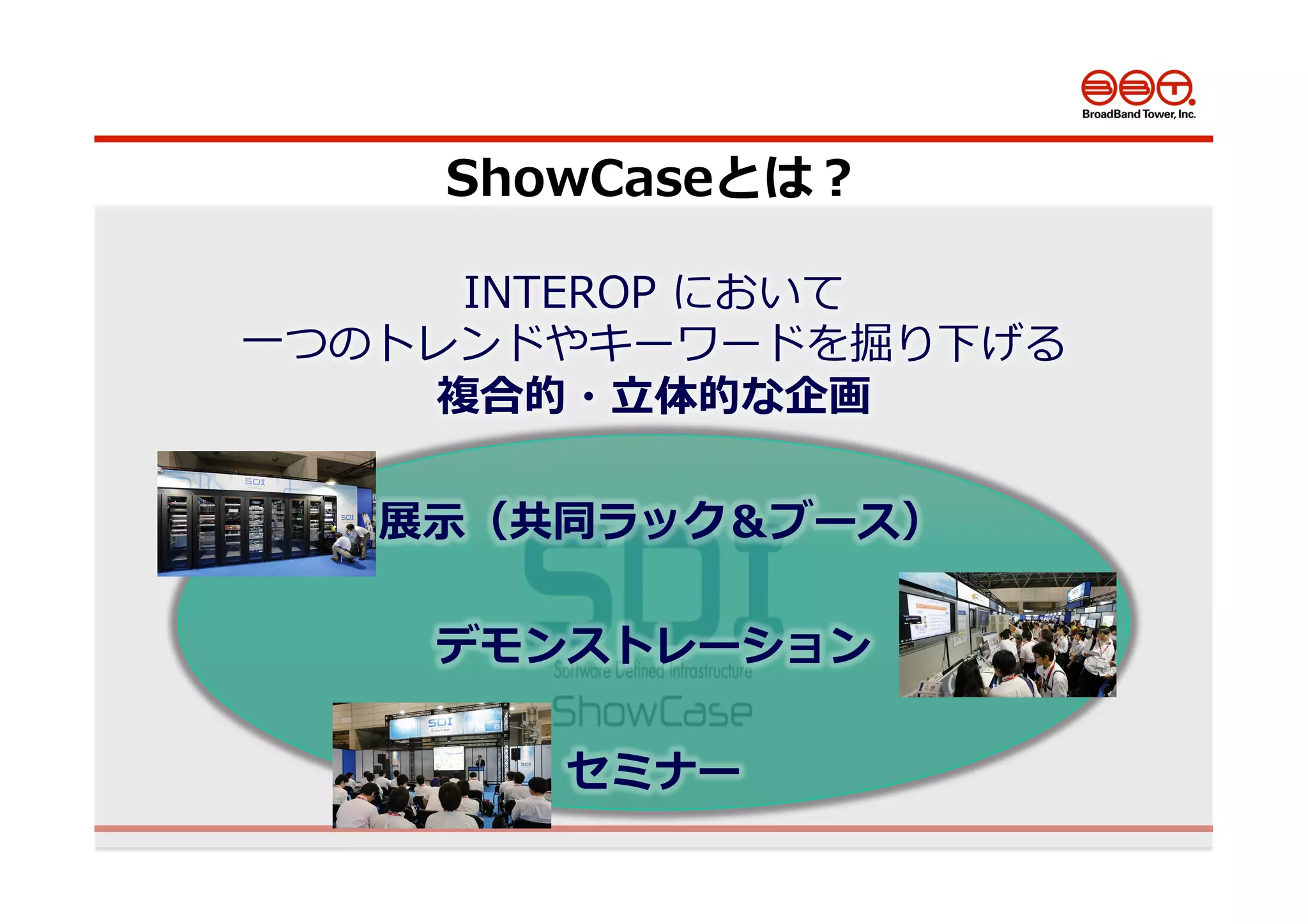 26
INTEROP  において
⼀一つのトレンドやキーワードを掘り下げる
複合的・⽴立立体的な企画
  展⽰示（共同ラック＆ブース）
デモンストレーション
セミナー
ShowCaseとは？
 
