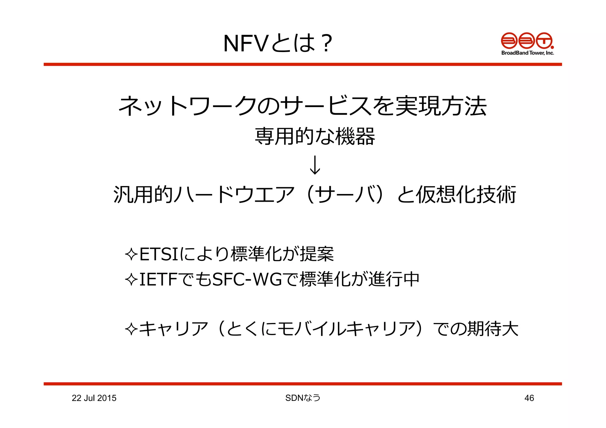 NFVとは？
ネットワークのサービスを実現⽅方法
専⽤用的な機器
↓
汎⽤用的ハードウエア（サーバ）と仮想化技術
² ETSIにより標準化が提案
² IETFでもSFC-‐‑‒WGで標準化が進⾏行行中
² キャリア（とくにモバイルキャリア）での期待⼤大
22 Jul 2015 SDNなう 46
 