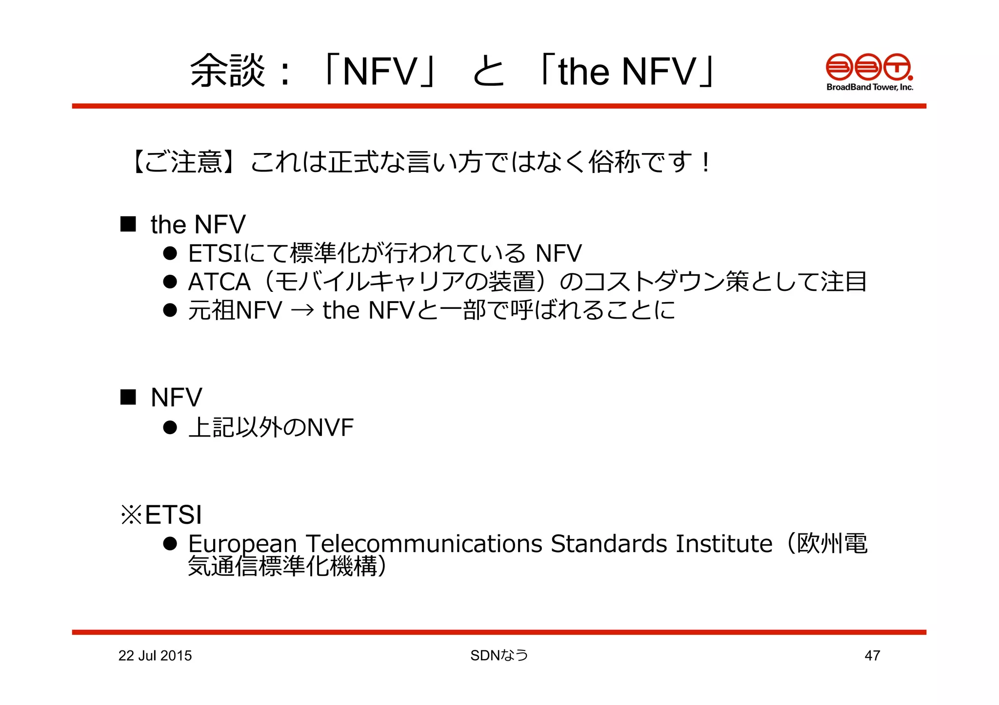 余談：「NFV」  と  「the NFV」
【ご注意】これは正式な⾔言い⽅方ではなく俗称です！
n  the NFV
l  ETSIにて標準化が⾏行行われている  NFV
l  ATCA（モバイルキャリアの装置）のコストダウン策として注⽬目
l  元祖NFV  →  the  NFVと⼀一部で呼ばれることに
n  NFV
l  上記以外のNVF
※ETSI
l  European  Telecommunications  Standards  Institute（欧州電
気通信標準化機構）
22 Jul 2015 SDNなう 47
 
