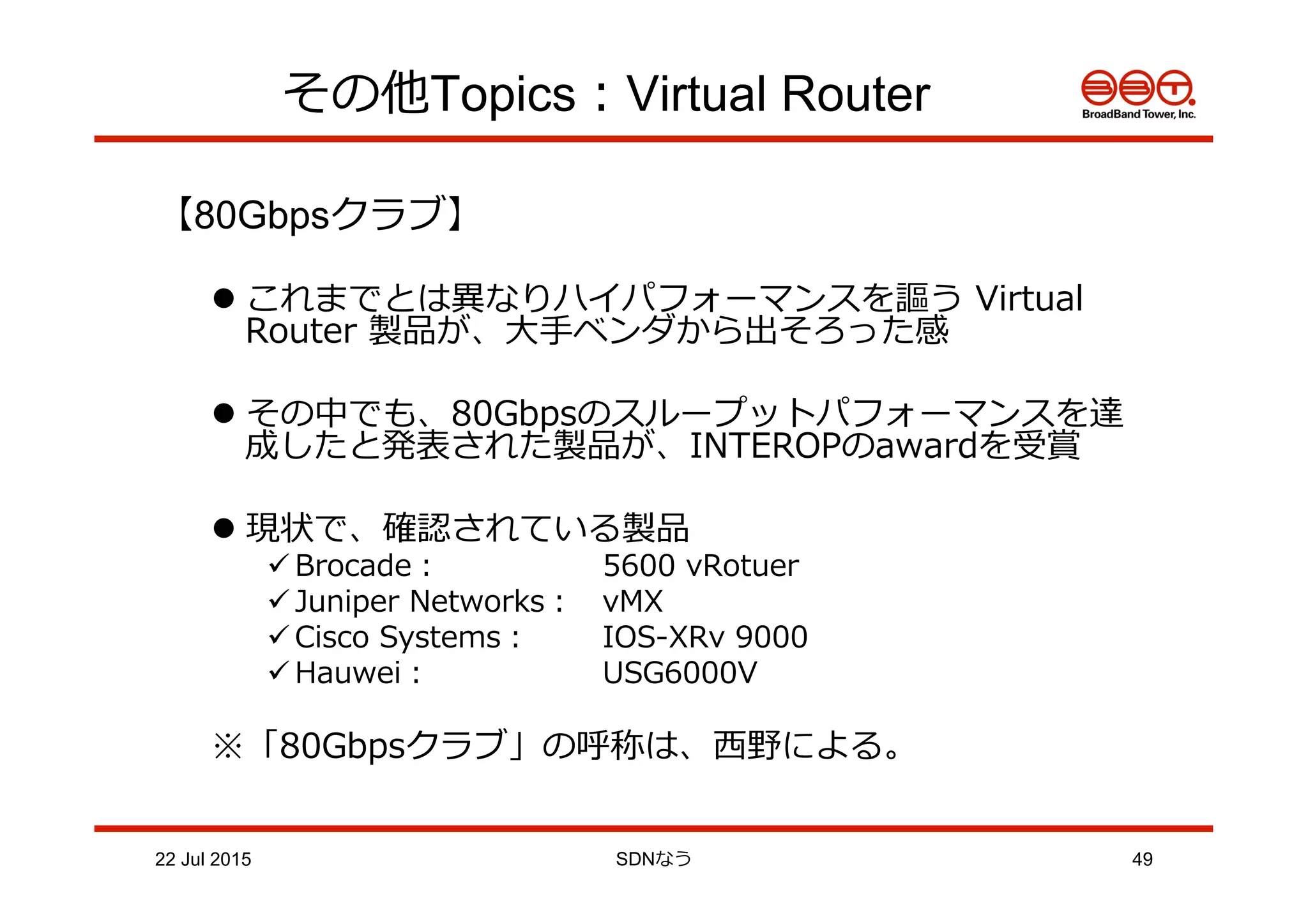 その他Topics：Virtual Router
【80Gbpsクラブ】
l これまでとは異異なりハイパフォーマンスを謳う  Virtual  
Router  製品が、⼤大⼿手ベンダから出そろった感
l その中でも、80Gbpsのスループットパフォーマンスを達
成したと発表された製品が、INTEROPのawardを受賞
l 現状で、確認されている製品
ü Brocade：    5600  vRotuer
ü Juniper  Networks： vMX
ü Cisco  Systems： IOS-‐‑‒XRv  9000
ü Hauwei：    USG6000V
※「80Gbpsクラブ」の呼称は、⻄西野による。
22 Jul 2015 SDNなう 49
 