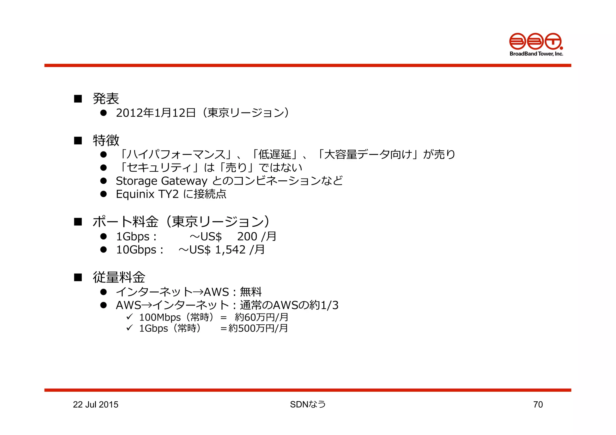 n  発表
l  2012年年1⽉月12⽇日（東京リージョン）
n  特徴
l  「ハイパフォーマンス」、「低遅延」、「⼤大容量量データ向け」が売り
l  「セキュリティ」は「売り」ではない
l  Storage  Gateway  とのコンビネーションなど
l  Equinix  TY2  に接続点
n  ポート料料⾦金金（東京リージョン）
l  1Gbps：  　〜～US$        200  /⽉月
l  10Gbps： 　〜～US$  1,542  /⽉月
n  従量量料料⾦金金
l  インターネット→AWS：無料料
l  AWS→インターネット：通常のAWSの約1/3
ü  100Mbps（常時）＝    約60万円/⽉月
ü  1Gbps（常時）        ＝約500万円/⽉月
22 Jul 2015 SDNなう 70
 