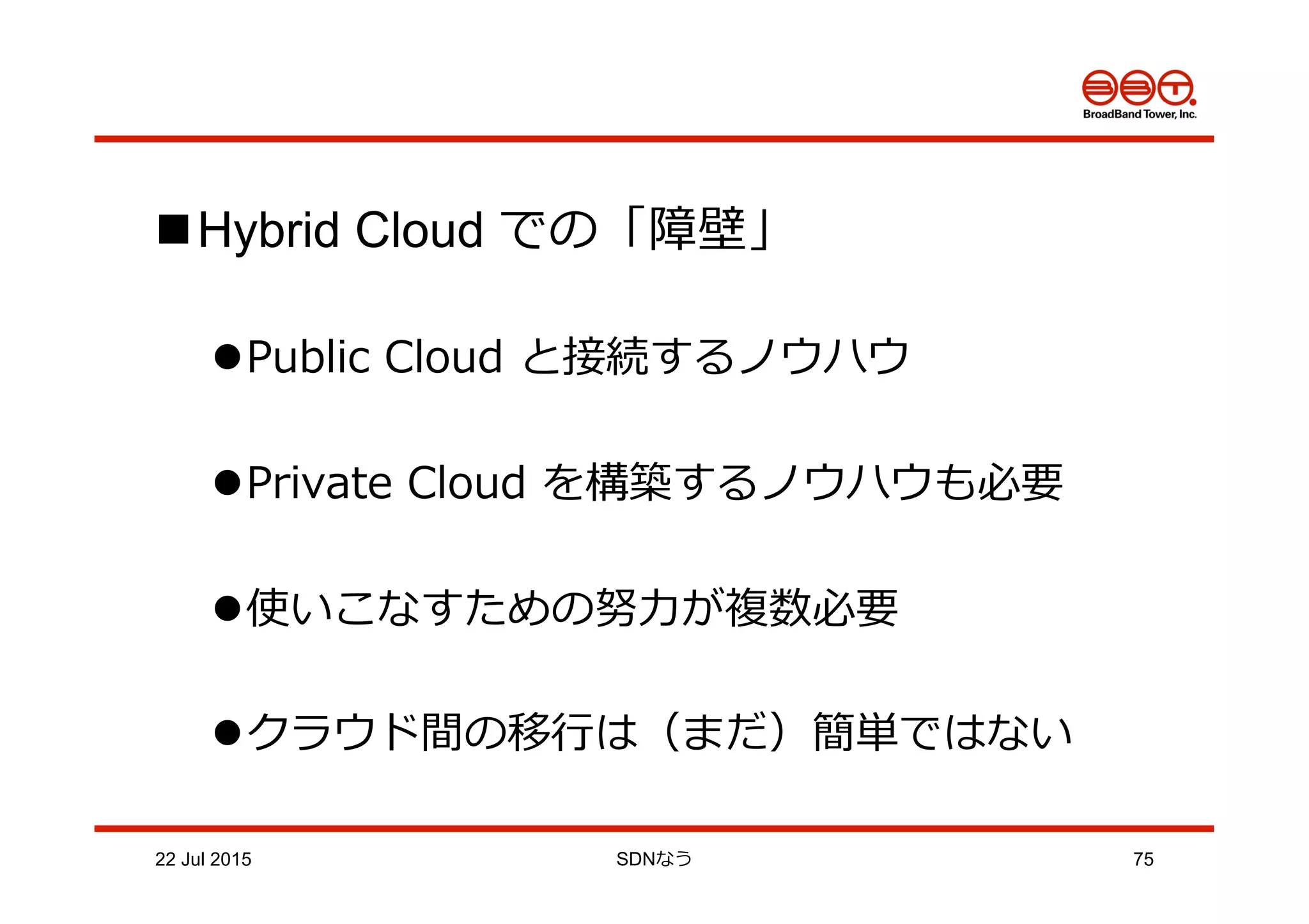 n Hybrid Cloud での「障壁」
l Public  Cloud  と接続するノウハウ
l Private  Cloud  を構築するノウハウも必要
l 使いこなすための努⼒力力が複数必要
l クラウド間の移⾏行行は（まだ）簡単ではない
22 Jul 2015 SDNなう 75
 