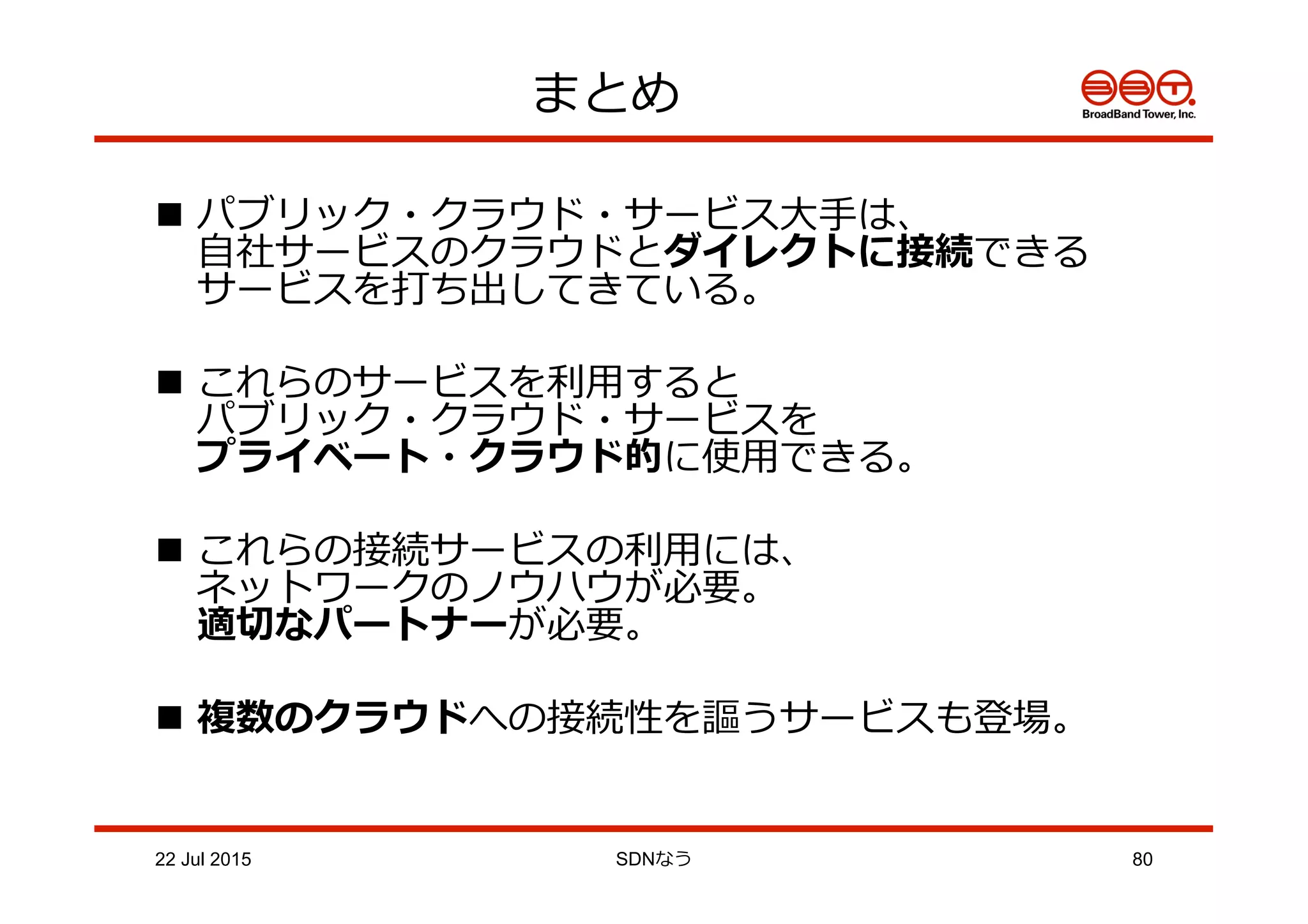 n  パブリック・クラウド・サービス⼤大⼿手は、
⾃自社サービスのクラウドとダイレクトに接続できる
サービスを打ち出してきている。
n  これらのサービスを利利⽤用すると
パブリック・クラウド・サービスを
プライベート・クラウド的に使⽤用できる。
n  これらの接続サービスの利利⽤用には、
ネットワークのノウハウが必要。
適切切なパートナーが必要。
n  複数のクラウドへの接続性を謳うサービスも登場。
まとめ
22 Jul 2015 SDNなう 80
 