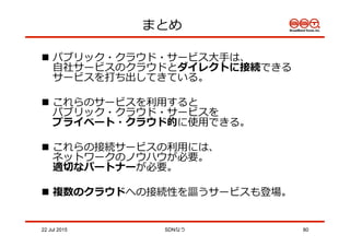 n  パブリック・クラウド・サービス⼤大⼿手は、
⾃自社サービスのクラウドとダイレクトに接続できる
サービスを打ち出してきている。
n  これらのサービスを利利⽤用すると
パブリック・クラウド・サービスを
プライベート・クラウド的に使⽤用できる。
n  これらの接続サービスの利利⽤用には、
ネットワークのノウハウが必要。
適切切なパートナーが必要。
n  複数のクラウドへの接続性を謳うサービスも登場。
まとめ
22 Jul 2015 SDNなう 80
 