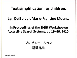 Text	
  simpliﬁca.on	
  for	
  children.	
  
	
  
Jan	
  De	
  Belder,	
  Marie-­‐Francine	
  Moens.	
  	
  
	
  
	
  In	
  Proceedings	
  of	
  the	
  SIGIR	
  Workshop	
  on	
  
Accessible	
  Search	
  Systems,	
  pp.19–26,	
  2010.	
プレゼンテーション	
  
関沢祐樹	
2015/07/24	
 1	
 
