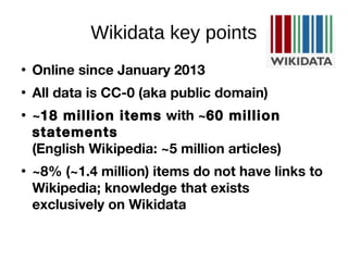 Wikidata key points

Online since January 2013

All data is CC-0 (aka public domain)

~18 million items with ~60 million
statements
(English Wikipedia: ~5 million articles)

~8% (~1.4 million) items do not have links to
Wikipedia; knowledge that exists
exclusively on Wikidata
 