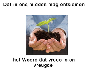 Dat in ons midden mag ontkiemen
het Woord dat vrede is en
vreugde
 