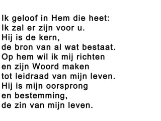 Ik geloof in Hem die heet:
Ik zal er zijn voor u.
Hij is de kern,
de bron van al wat bestaat.
Op hem wil ik mij richten
en zijn Woord maken
tot leidraad van mijn leven.
Hij is mijn oorsprong
en bestemming,
de zin van mijn leven.
 