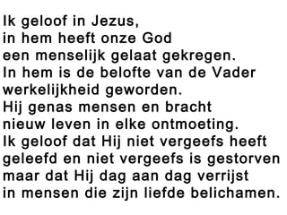 Ik geloof in Jezus,
in hem heeft onze God
een menselijk gelaat gekregen.
In hem is de belofte van de Vader
werkelijkheid geworden.
Hij genas mensen en bracht
nieuw leven in elke ontmoeting.
Ik geloof dat Hij niet vergeefs heeft
geleefd en niet vergeefs is gestorven
maar dat Hij dag aan dag verrijst
in mensen die zijn liefde belichamen.
 