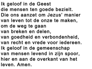 Ik geloof in de Geest
die mensen ten goede bezielt.
Die ons aanzet om Jezus’ manier
van leven tot de onze te maken,
om de weg te gaan
van breken en delen,
van goedheid en verbondenheid,
van recht en vrede voor iedereen.
Ik geloof in de gemeenschap
van mensen levend in zijn spoor,
hier en aan de overkant van het
leven. Amen.
 