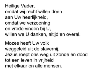 Heilige Vader,
omdat wij recht willen doen
aan Uw heerlijkheid,
omdat we verzoening
en vrede vinden bij U,
willen we U danken, altijd en overal.
Mozes heeft Uw volk
weggeleid uit de slavernij.
Jezus roept ons weg uit zonde en dood
tot een leven in vrijheid
met elkaar en alle mensen.
 
