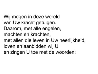 Wij mogen in deze wereld
van Uw kracht getuigen.
Daarom, met alle engelen,
machten en krachten,
met allen die leven in Uw heerlijkheid,
loven en aanbidden wij U
en zingen U toe met de woorden:
 
