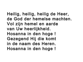 Heilig, heilig, heilig de Heer,
de God der hemelse machten.
Vol zijn hemel en aarde
van Uw heerlijkheid.
Hosanna in den hoge !
Gezegend Hij die komt
in de naam des Heren.
Hosanna in den hoge !
 