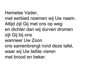 Hemelse Vader,
met eerbied noemen wij Uw naam.
Altijd zijt Gij met ons op weg
en dichter dan wij durven dromen
zijt Gij bij ons
wanneer Uw Zoon
ons samenbrengt rond deze tafel,
waar wij Uw liefde vieren
met brood en beker.
 