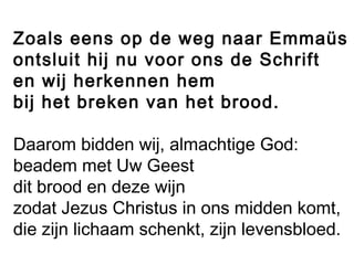 Zoals eens op de weg naar Emmaüs
ontsluit hij nu voor ons de Schrift
en wij herkennen hem
bij het breken van het brood.
Daarom bidden wij, almachtige God:
beadem met Uw Geest
dit brood en deze wijn
zodat Jezus Christus in ons midden komt,
die zijn lichaam schenkt, zijn levensbloed.
 